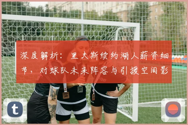 深度解析：里夫斯续约湖人薪资细节，对球队未来阵容与引援空间影响几何？