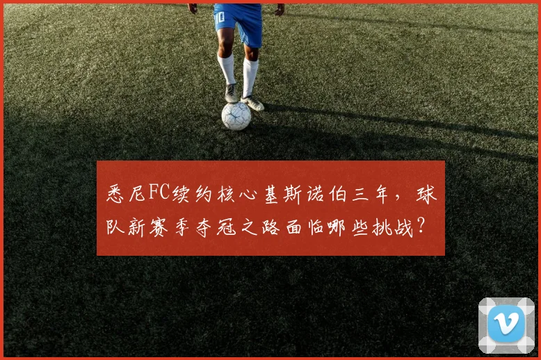悉尼FC续约核心基斯诺伯三年，球队新赛季夺冠之路面临哪些挑战？