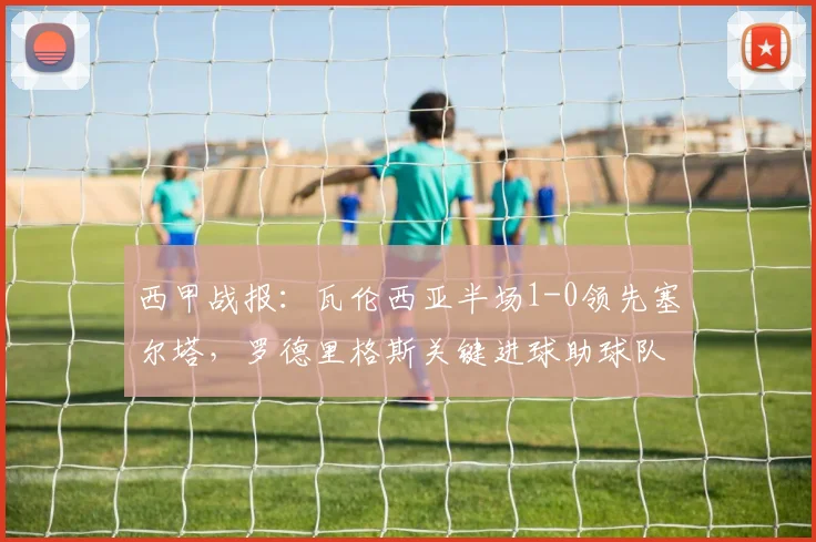 西甲战报：瓦伦西亚半场1-0领先塞尔塔，罗德里格斯关键进球助球队主场占优