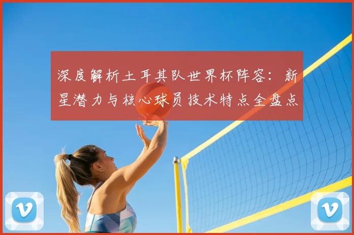 深度解析土耳其队世界杯阵容：新星潜力与核心球员技术特点全盘点
