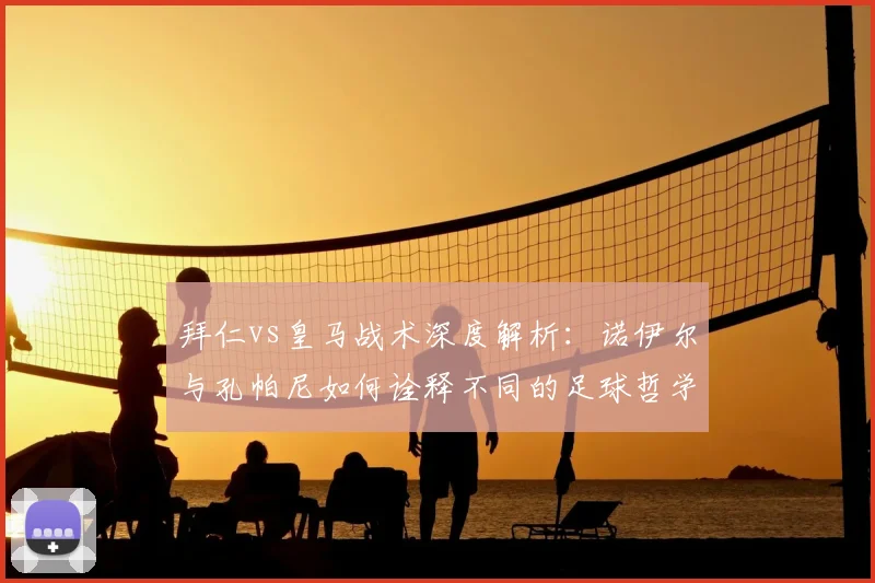 拜仁vs皇马战术深度解析：诺伊尔与孔帕尼如何诠释不同的足球哲学